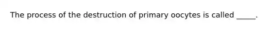 The process of the destruction of primary oocytes is called _____.