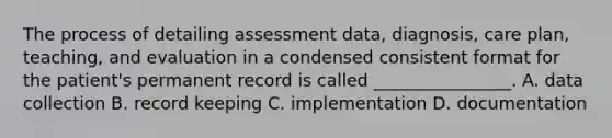 The process of detailing assessment data, diagnosis, care plan, teaching, and evaluation in a condensed consistent format for the patient's permanent record is called ________________. A. data collection B. record keeping C. implementation D. documentation