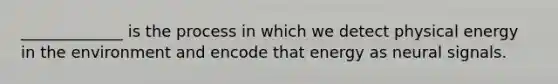 _____________ is the process in which we detect physical energy in the environment and encode that energy as neural signals.
