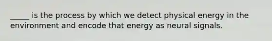 _____ is the process by which we detect physical energy in the environment and encode that energy as neural signals.