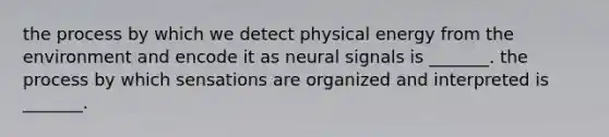 the process by which we detect physical energy from the environment and encode it as neural signals is _______. the process by which sensations are organized and interpreted is _______.