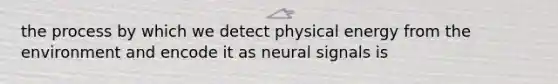 the process by which we detect physical energy from the environment and encode it as neural signals is