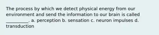 The process by which we detect physical energy from our environment and send the information to our brain is called __________. a. perception b. sensation c. neuron impulses d. transduction