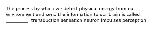 The process by which we detect physical energy from our environment and send the information to our brain is called __________. transduction sensation neuron impulses perception