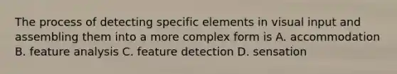 The process of detecting specific elements in visual input and assembling them into a more complex form is A. accommodation B. feature analysis C. feature detection D. sensation