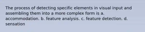 The process of detecting specific elements in visual input and assembling them into a more complex form is a. accommodation. b. feature analysis. c. feature detection. d. sensation