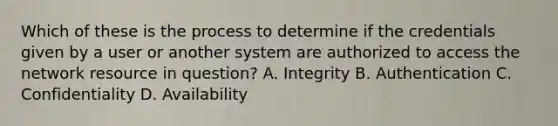 Which of these is the process to determine if the credentials given by a user or another system are authorized to access the network resource in question? A. Integrity B. Authentication C. Confidentiality D. Availability