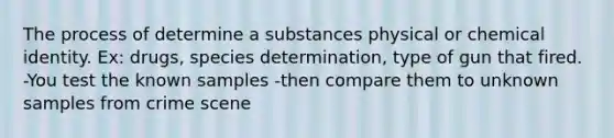 The process of determine a substances physical or chemical identity. Ex: drugs, species determination, type of gun that fired. -You test the known samples -then compare them to unknown samples from crime scene