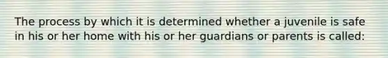 The process by which it is determined whether a juvenile is safe in his or her home with his or her guardians or parents is called: