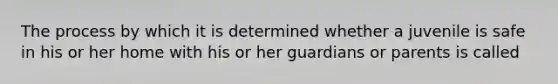 The process by which it is determined whether a juvenile is safe in his or her home with his or her guardians or parents is called