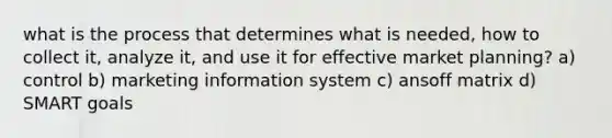 what is the process that determines what is needed, how to collect it, analyze it, and use it for effective market planning? a) control b) marketing information system c) ansoff matrix d) SMART goals