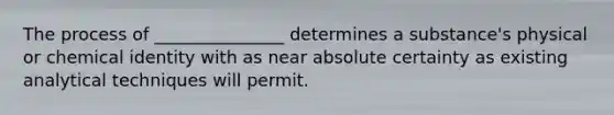 The process of _______________ determines a substance's physical or chemical identity with as near absolute certainty as existing analytical techniques will permit.