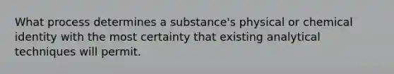 What process determines a substance's physical or chemical identity with the most certainty that existing analytical techniques will permit.