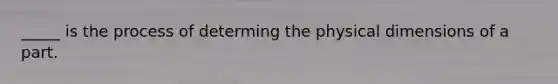 _____ is the process of determing the physical dimensions of a part.