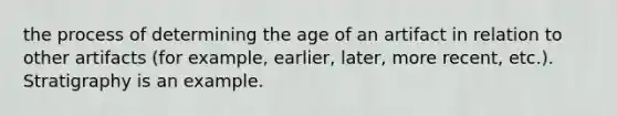 the process of determining the age of an artifact in relation to other artifacts (for example, earlier, later, more recent, etc.). Stratigraphy is an example.