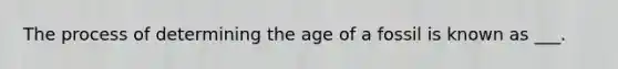 The process of determining the age of a fossil is known as ___.