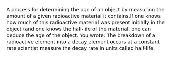 A process for determining the age of an object by measuring the amount of a given radioactive material it contains.If one knows how much of this radioactive material was present initially in the object (and one knows the half-life of the material, one can deduce the age of the object. You wrote: The breakdown of a radioactive element into a decay element occurs at a constant rate scientist measure the decay rate in units called half-life.