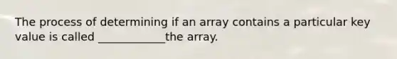 The process of determining if an array contains a particular key value is called ____________the array.