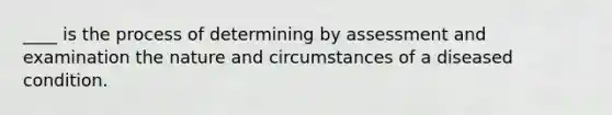 ____ is the process of determining by assessment and examination the nature and circumstances of a diseased condition.