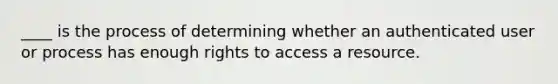 ____ is the process of determining whether an authenticated user or process has enough rights to access a resource.