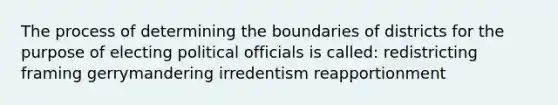 The process of determining the boundaries of districts for the purpose of electing political officials is called: redistricting framing gerrymandering irredentism reapportionment