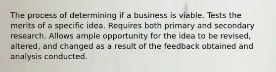 The process of determining if a business is viable. Tests the merits of a specific idea. Requires both primary and secondary research. Allows ample opportunity for the idea to be revised, altered, and changed as a result of the feedback obtained and analysis conducted.