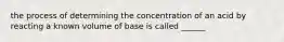 the process of determining the concentration of an acid by reacting a known volume of base is called ______