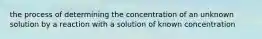 the process of determining the concentration of an unknown solution by a reaction with a solution of known concentration