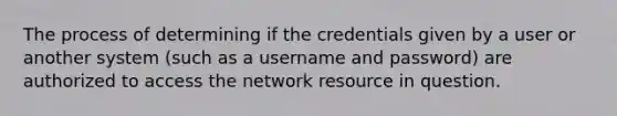 The process of determining if the credentials given by a user or another system (such as a username and password) are authorized to access the network resource in question.