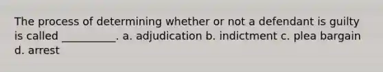 The process of determining whether or not a defendant is guilty is called __________. a. adjudication b. indictment c. plea bargain d. arrest