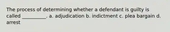 The process of determining whether a defendant is guilty is called __________. a. adjudication b. indictment c. plea bargain d. arrest