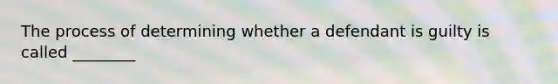 The process of determining whether a defendant is guilty is called ________