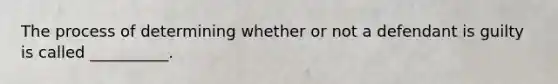 The process of determining whether or not a defendant is guilty is called __________.