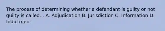 The process of determining whether a defendant is guilty or not guilty is called... A. Adjudication B. Jurisdiction C. Information D. Indictment