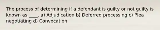 The process of determining if a defendant is guilty or not guilty is known as ____. a) Adjudication b) Deferred processing c) Plea negotiating d) Convocation