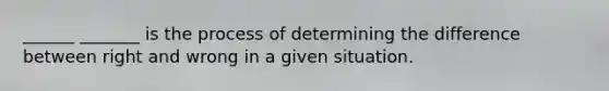 ______ _______ is the process of determining the difference between right and wrong in a given situation.