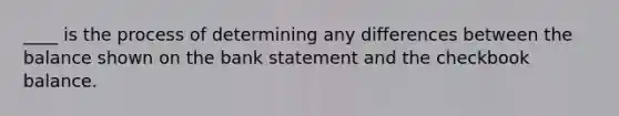 ____ is the process of determining any differences between the balance shown on the bank statement and the checkbook balance.