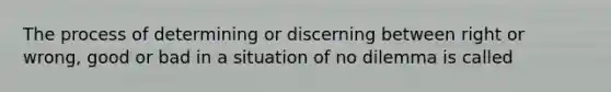 The process of determining or discerning between right or wrong, good or bad in a situation of no dilemma is called