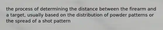 the process of determining the distance between the firearm and a target, usually based on the distribution of powder patterns or the spread of a shot pattern