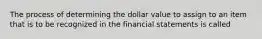 The process of determining the dollar value to assign to an item that is to be recognized in the financial statements is called