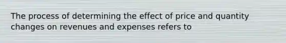 The process of determining the effect of price and quantity changes on revenues and expenses refers to