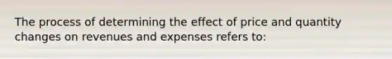 The process of determining the effect of price and quantity changes on revenues and expenses refers to: