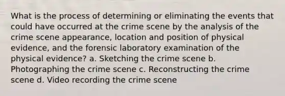 What is the process of determining or eliminating the events that could have occurred at the crime scene by the analysis of the crime scene appearance, location and position of physical evidence, and the forensic laboratory examination of the physical evidence? a. Sketching the crime scene b. Photographing the crime scene c. Reconstructing the crime scene d. Video recording the crime scene