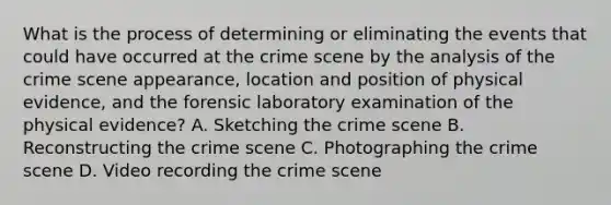 What is the process of determining or eliminating the events that could have occurred at the crime scene by the analysis of the crime scene appearance, location and position of physical evidence, and the forensic laboratory examination of the physical evidence? A. Sketching the crime scene B. Reconstructing the crime scene C. Photographing the crime scene D. Video recording the crime scene