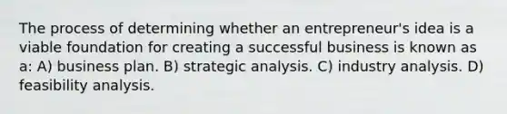 The process of determining whether an entrepreneur's idea is a viable foundation for creating a successful business is known as a: A) business plan. B) strategic analysis. C) industry analysis. D) feasibility analysis.