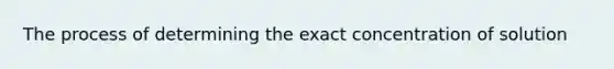 The process of determining the exact concentration of solution