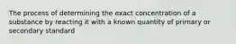 The process of determining the exact concentration of a substance by reacting it with a known quantity of primary or secondary standard