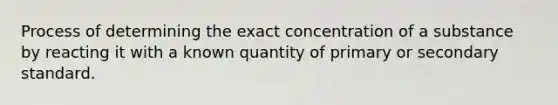 Process of determining the exact concentration of a substance by reacting it with a known quantity of primary or secondary standard.