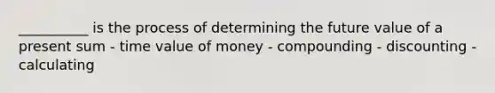 __________ is the process of determining the future value of a present sum - time value of money - compounding - discounting - calculating