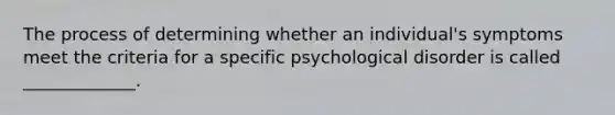 The process of determining whether an individual's symptoms meet the criteria for a specific psychological disorder is called _____________.